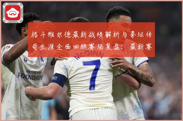 格斗维尔德最新战绩解析与拳坛传奇生涯全面回顾赛场复盘：最新赛事动态与深度分析