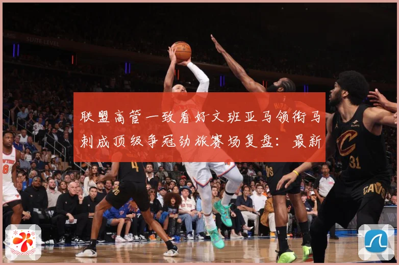 联盟高管一致看好文班亚马领衔马刺成顶级争冠劲旅赛场复盘：最新赛事动态与深度分析