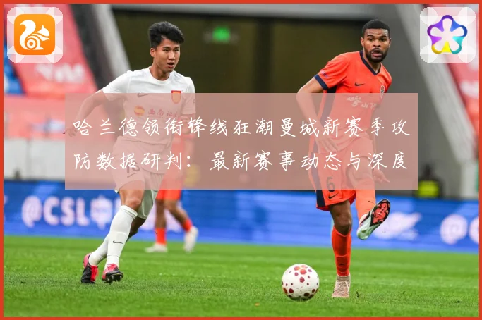 哈兰德领衔锋线狂潮曼城新赛季攻防数据研判：最新赛事动态与深度分析
