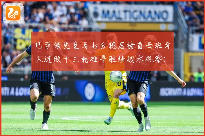 巴萨领先皇马七分稳居榜首西班牙人连败十三轮难寻胜绩战术观察：最新赛事动态与深度分析