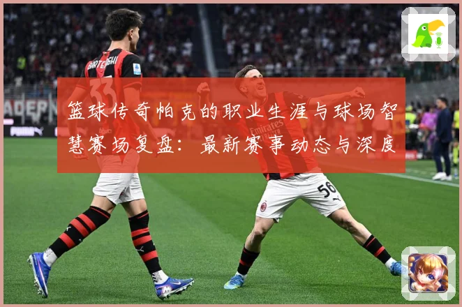 篮球传奇帕克的职业生涯与球场智慧赛场复盘：最新赛事动态与深度分析