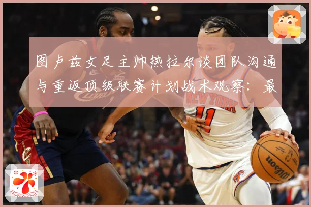 图卢兹女足主帅热拉尔谈团队沟通与重返顶级联赛计划战术观察：最新赛事动态与深度分析