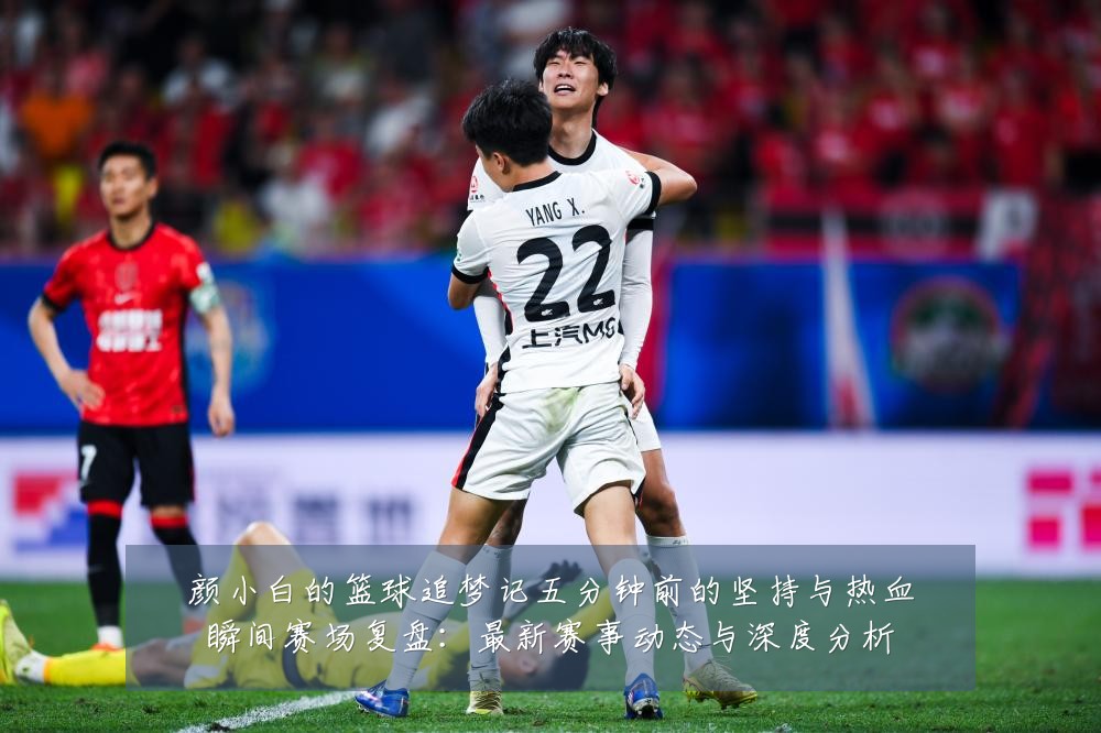 颜小白的篮球追梦记五分钟前的坚持与热血瞬间赛场复盘：最新赛事动态与深度分析