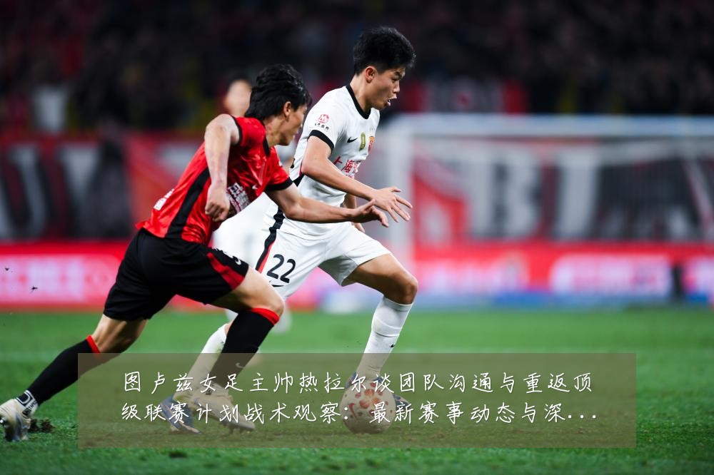 图卢兹女足主帅热拉尔谈团队沟通与重返顶级联赛计划战术观察:最新赛事动态与深度分析
