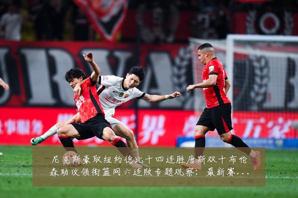 尼克斯豪取纽约德比十四连胜唐斯双十布伦森助攻领衔篮网六连败专题观察:最新赛事动态与深度分析