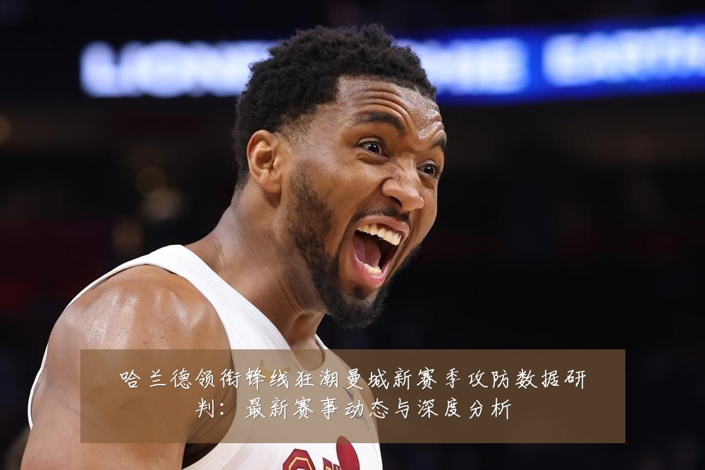 哈兰德领衔锋线狂潮曼城新赛季攻防数据研判：最新赛事动态与深度分析