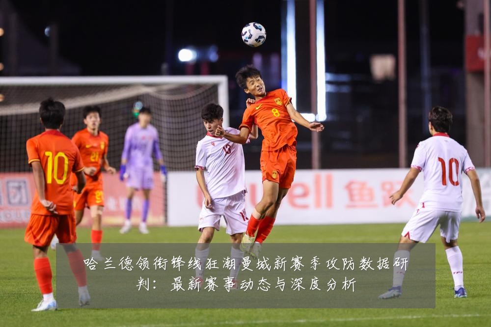 哈兰德领衔锋线狂潮曼城新赛季攻防数据研判：最新赛事动态与深度分析
