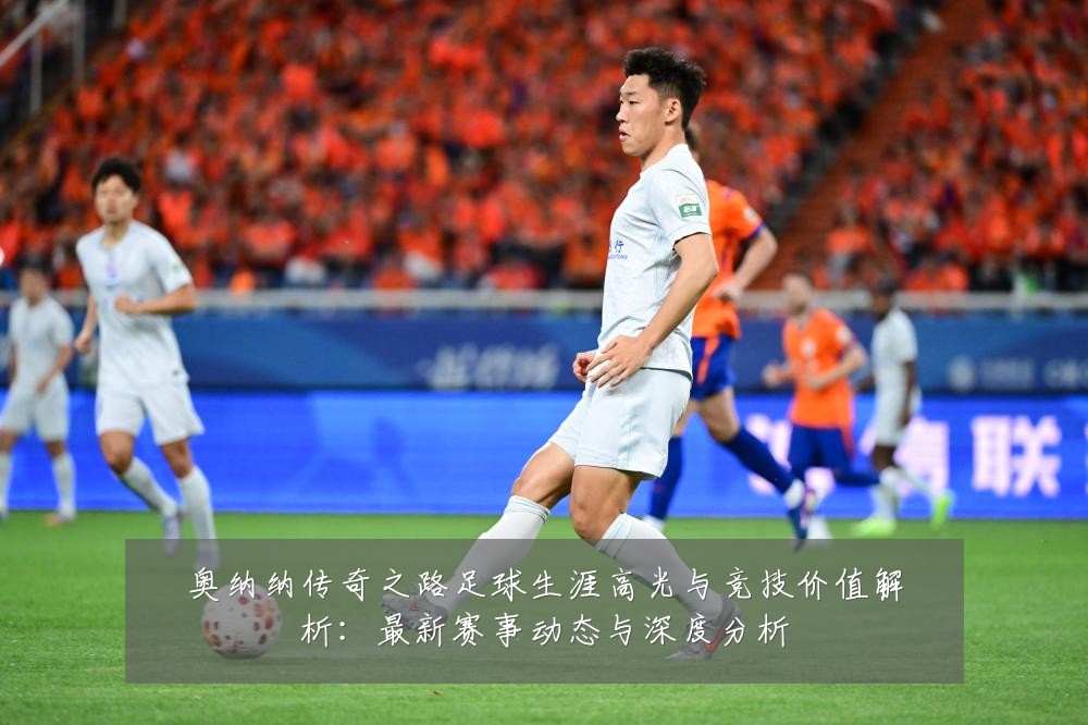 奥纳纳传奇之路足球生涯高光与竞技价值解析:最新赛事动态与深度分析